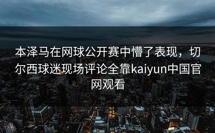 本泽马在网球公开赛中懵了表现，切尔西球迷现场评论全靠kaiyun中国官网观看