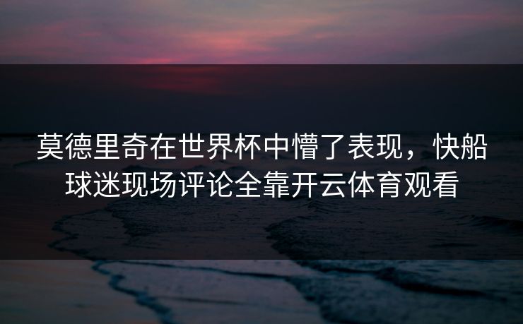 莫德里奇在世界杯中懵了表现，快船球迷现场评论全靠开云体育观看