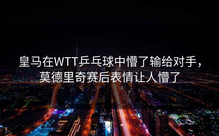皇马在WTT乒乓球中懵了输给对手，莫德里奇赛后表情让人懵了