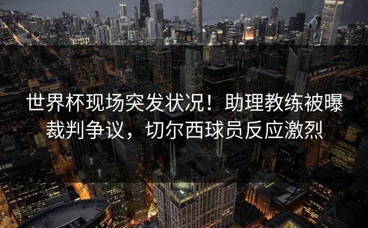 世界杯现场突发状况！助理教练被曝裁判争议，切尔西球员反应激烈