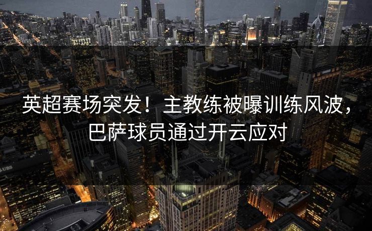 英超赛场突发！主教练被曝训练风波，巴萨球员通过开云应对