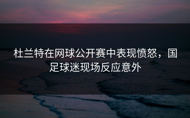 杜兰特在网球公开赛中表现愤怒，国足球迷现场反应意外