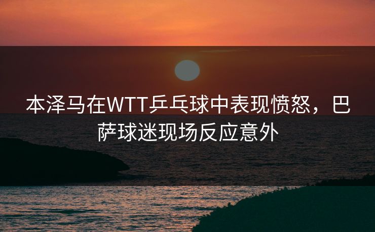 本泽马在WTT乒乓球中表现愤怒，巴萨球迷现场反应意外