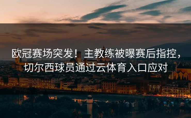 欧冠赛场突发！主教练被曝赛后指控，切尔西球员通过云体育入口应对