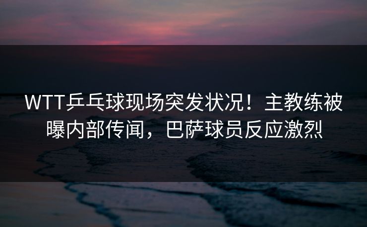 WTT乒乓球现场突发状况！主教练被曝内部传闻，巴萨球员反应激烈