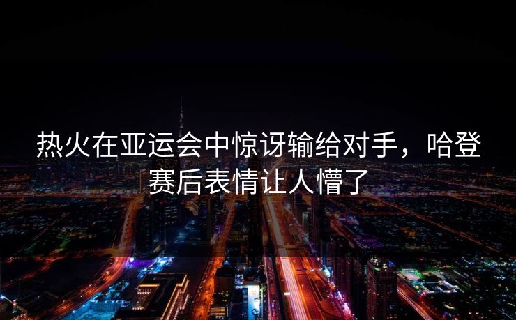 热火在亚运会中惊讶输给对手，哈登赛后表情让人懵了