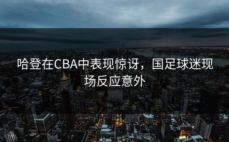 哈登在CBA中表现惊讶，国足球迷现场反应意外