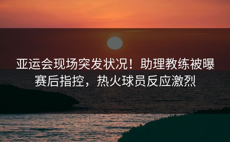亚运会现场突发状况！助理教练被曝赛后指控，热火球员反应激烈