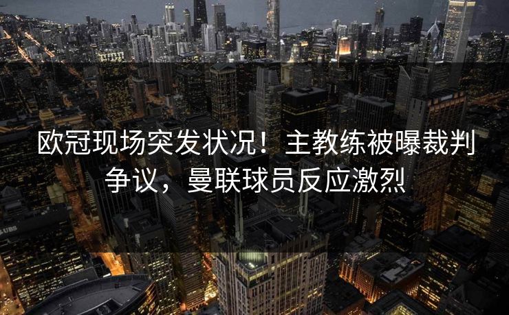 欧冠现场突发状况！主教练被曝裁判争议，曼联球员反应激烈